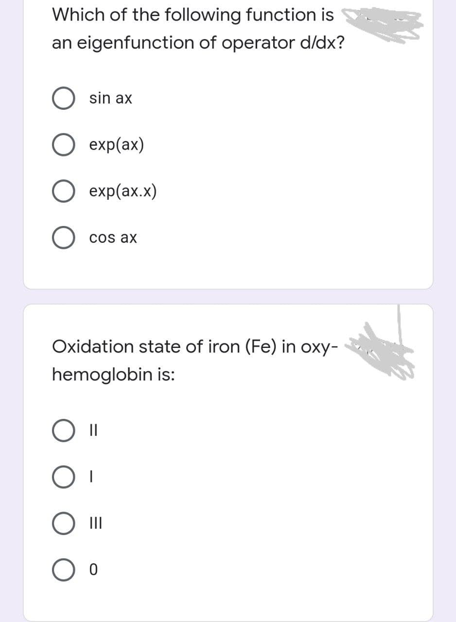 Which of the following function is
an eigenfunction of operator d/dx?
sin ax
exp(ax)
exp(ax.x)
cos ax
Oxidation state of iron (Fe) in oxy-
hemoglobin is:
II
