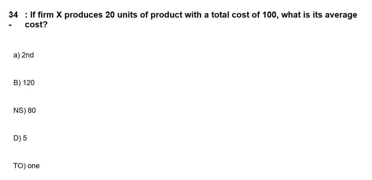 ### Question 34
**Problem Statement:** If firm X produces 20 units of product with a total cost of 100, what is its average cost?

**Options:**
a) 2nd

B) 120

NS) 80

D) 5

TO) one

**Explanation:** No graphs or diagrams are present in this image. The problem here is to find the average cost, which can be calculated using the formula:

\[ \text{Average Cost} = \frac{\text{Total Cost}}{\text{Total Units Produced}} \]

Using the given data:

\[ \text{Average Cost} = \frac{100}{20} = 5 \]

Thus, the correct answer is:

D) 5