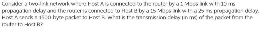 **Network Transmission Delay Calculation**

Consider a two-link network where **Host A** is connected to the router by a 1 Mbps link with a 10 ms propagation delay, and the router is connected to **Host B** by a 15 Mbps link with a 25 ms propagation delay. **Host A** sends a 1500-byte packet to **Host B**. 

**Question:** What is the transmission delay (in milliseconds) of the packet from the router to **Host B**?

### Explanation:

To solve this problem, let's break it down step-by-step:

1. **Conversion of Packet Size:**
   The packet size is given as 1500 bytes. Transmission delays are typically calculated in bits per second (bps). Therefore, we need to convert the packet size from bytes to bits:
   \[
   1500 \text{ bytes} \times 8 = 12000 \text{ bits}
   \]

2. **Transmission Delay Calculation:**
   Transmission delay \( t_{\text{transmission}} \) is the time it takes to push all the packet's bits into the link. It can be calculated using the formula:
   \[
   t_{\text{transmission}} = \frac{\text{Packet size (in bits)}}{\text{Link bandwidth (in bps)}}
   \]

   The link between the router and Host B has a bandwidth of 15 Mbps (15 Megabits per second or 15,000,000 bits per second). Therefore:
   \[
   t_{\text{transmission}} = \frac{12000 \text{ bits}}{15,000,000 \text{ bits per second}} = 0.0008 \text{ seconds}
   \]
   Converting seconds to milliseconds:
   \[
   0.0008 \text{ seconds} \times 1000 = 0.8 \text{ milliseconds}
   \]

### Summary:

The transmission delay of the packet from the router to **Host B** is **0.8 milliseconds**.