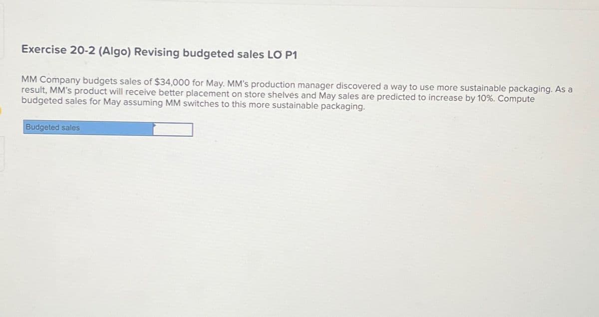 Exercise 20-2 (Algo) Revising budgeted sales LO P1
MM Company budgets sales of $34,000 for May. MM's production manager discovered a way to use more sustainable packaging. As a
result, MM's product will receive better placement on store shelves and May sales are predicted to increase by 10%. Compute
budgeted sales for May assuming MM switches to this more sustainable packaging.
Budgeted sales