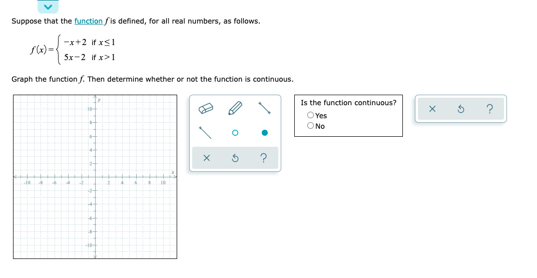 Suppose that the function fis defined, for all real numbers, as follows.
-x+2 if x<1
f (x) = {
5х-2 if x>1
Graph the function f. Then determine whether or not the function is continuous.
Is the function continuous?
10-
O Yes
O No
8-
4-
2-
-8
-4
-2
.6
10
-2-
4-
-8-
나0-
