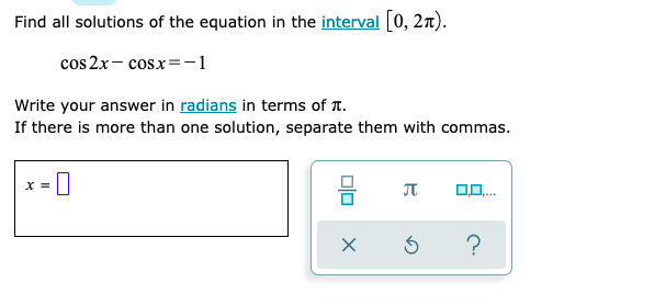 Find all solutions of the equation in the interval [0, 2n).
cos 2x- cosx=-1
Write your answer in radians in terms of T.
If there is more than one solution, separate them with commas.
JT
?
