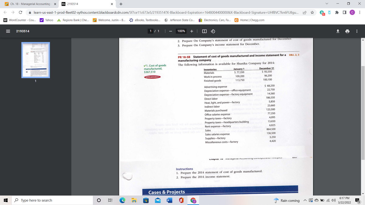 Ch. 18 - Managerial Accounting - x
Bb 2193514
+
i learn-us-east-1-prod-fleet02-xythos.content.blackboardcdn.com/5f7ce11c673e5/2193514?X-Blackboard-Expiration=1648004400000&X-Blackboard-Signature=DUHfBVC7kn6FU8gu...
* O
w WordCounter - Co...
y! Yahoo
A Regions Bank | Che..
Welcome, Justin – B.
* eBooks, Textbooks...
O Jefferson State Co...
Electronics, Cars, Fa...
C Home | Chegg.com
2193514
1 / 1
100%
+ |
2. Prepare On Company's statement of cost of goods manufactured for December.
3. Prepare On Company's income statement for December.
PR 18-5B Statement of cost of goods manufactured and income statement for a
manufacturing company
OBJ. 2, 3
V1. Cost of goods
manufactured,
$367,510
The following information is available for Shanika Company for 2014:
January 1
$ 77,350
December 31
Inventories
$ 95,550
Materials
SPREADSHEET
Work in process
109,200
96,200
9volgm
100,100
1
Finished goods
113,750
o quise nois
$ 68,250
Advertising expense
22,750
Depreciation expense-office equipment
Depreciation expense-factory equipment
14,560
186,550
Direct labor
5,850
Heat, light, and power-factory
Indirect labor
23,660
Materials purchased
wan o
123,500
77,350
Office salaries expense
4,095
Property taxes-factory
anohten
13,650
Sdo oo len với noiligab Property taxes-headquarters building
6,825
Rent expense-factory
go obt nib e baftil
Sales
864,500
do eoo d
136,500
Sales salaries expense
3,250
Supplies-factory
Miscellaneous costs-factory
4,420
Instructions
1. Prepare the 2014 statement of cost of goods manufactured.
2. Prepare the 2014 income statement.
Cases & Projects
6:17 PM
O Type here to search
日
w
Rain coming
3/22/2022
*..
...
