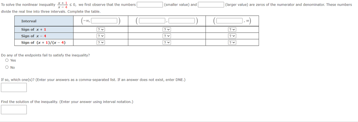 x + 1
х — 4
< 0, we first observe that the numbers
To solve the nonlinear inequality
(smaller value) and
(larger value) are zeros of the numerator and denominator. These numbers
divide the real line into three intervals. Complete the table.
Interval
Sign of x + 1
Sign of x – 4
Sign of (x + 1)/x - 4)
Do any of the endpoints fail to satisfy the inequality?
O Yes
O No
If so, which one(s)? (Enter your answers as a comma-separated list. If an answer does not exist, enter DNE.)
Find the solution of the inequality. (Enter your answer using interval notation.)
