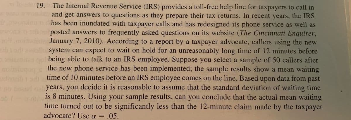 B
1
204.0
o lost 19. The Internal Revenue Service (IRS) provides a toll-free help line for taxpayers to call in
and get answers to questions as they prepare their tax returns. In recent years, the IRS
has been inundated with taxpayer calls and has redesigned its phone service as well as
posted answers to frequently asked questions on its website (The Cincinnati Enquirer,
January 7, 2010). According to a report by a taxpayer advocate, callers using the new
zib todawell system can expect to wait on hold for an unreasonably long time of 12 minutes before
estsmites qui being able to talk to an IRS employee. Suppose you select a sample of 50 callers after
the new phone service has been implemented; the sample results show a mean waiting
time of 10 minutes before an IRS employee comes on the line. Based upon data from past
no board nel years, you decide it is reasonable to assume that the standard deviation of waiting time
ab Iris 8 minutes. Using your sample results, can you conclude that the actual mean waiting
time turned out to be significantly less than the 12-minute claim made by the taxpayer
advocate? Use a = .05.
nobslugoy