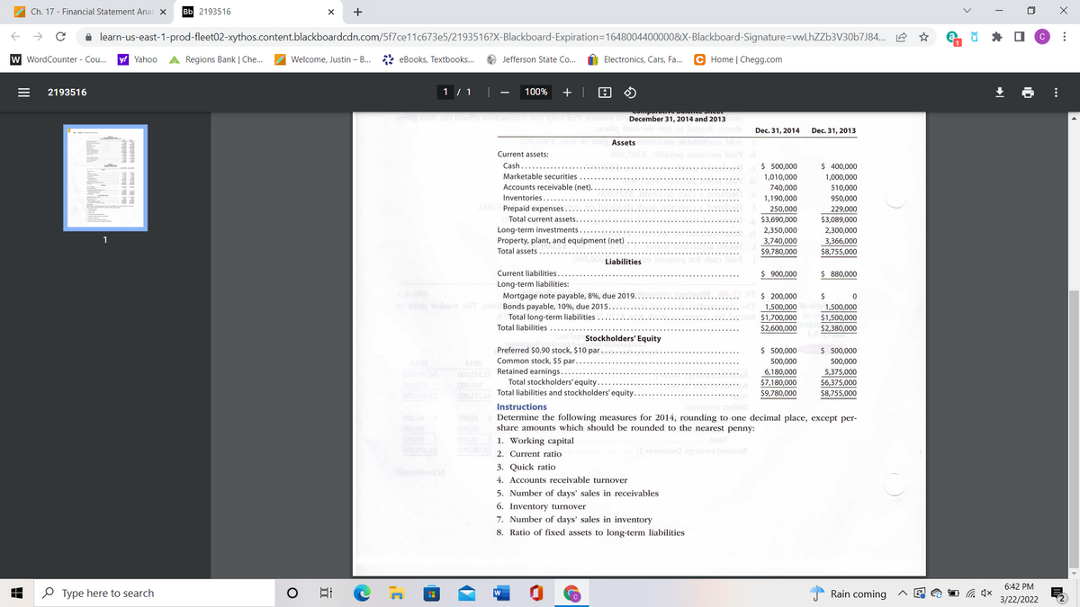 Ch. 17 - Financial Statement Anal x
Bb 2193516
+
i learn-us-east-1-prod-fleet02-xythos.content.blackboardcdn.com/5f7ce11c673e5/2193516?X-Blackboard-Expiration=1648004400000&X-Blackboard-Signature=vwLhZZb3V30b7J84... 2
* O
w WordCounter - Co...
y! Yahoo
A Regions Bank | Che..
Welcome, Justin – B.
* eBooks, Textbooks...
O Jefferson State Co...
Electronics, Cars, Fa...
C Home | Chegg.com
2193516
1 / 1
100%
+ |
December 31, 2014 and 2013
Dec. 31, 2014
Dec. 31, 2013
Assets
bloe
Current assets:
Cash.
Marketable securities
$ 500,000
$ 400,000
1,000,000
1,010,000
Accounts receivable (net)...
740,000
510,000
Inventories
1,190,000
950,000
000. Prepaid expenses.
250,000
229,000
Total current assets.
$3,690,000
$3,089,000
Long-term investments...
2,350,000
2,300,000
1
Property, plant, and equipment (net)
Total assets
3,740,000
3,366,000
$9,780,000
$8,755,000
Liabilities
Current liabilities
$ 900,000
$ 880,000
Long-term liabilities:
$ 200,000
Mortgage note payable, 8%, due 2019.
Bonds payable, 10%, due 2015.
Total long-term liabilities
$
1,500,000
1,500,000
$1,700,000
$1,500,000
Total liabilities
$2,600,000
$2,380,000
Stockholders' Equity
$ 500,000
Preferred $0.90 stock, $10 par.
Common stock, $5 par.
$ 500,000
Aros
500.000
500,000
000,2E22 Retained earnings.
000,00e
6,180,000
5,375,000
Total stockholders' equity...
$7,180,000
$6,375,000
000
Total liabilities and stockholders' equity.
$9,780,000
$8,755,000
Instructions
Determine the following measures for 2014, rounding to one decimal place, except per-
share amounts which should be rounded to the nearest penny:
0002A
0002 1. Working capital
stot
2. Current ratio
TE 19dmasa aprimss bonistsf
3. Quick ratio
4. Accounts receivable turnover
5. Number of days' sales in receivables
6. Inventory turnover
7. Number of days' sales in inventory
8. Ratio of fixed assets to long-term liabilities
6:42 PM
O Type here to search
日
w
Rain coming
3/22/2022
*..
...
