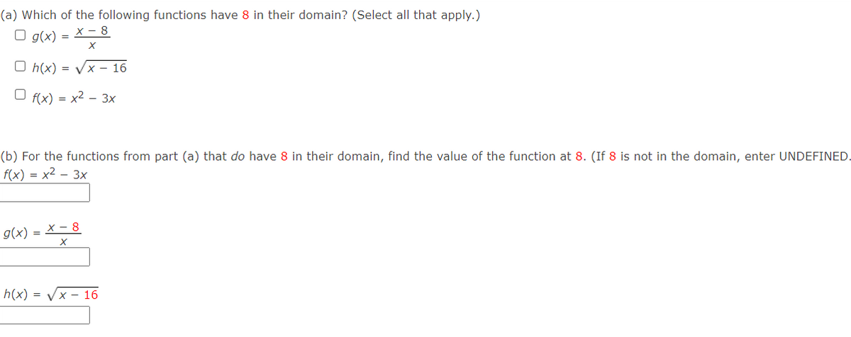 (a) Which of the following functions have 8 in their domain? (Select all that apply.)
O g(x) =
X - 8
O h(x) = Vx – 16
O f(x) = x2 – 3x
(b) For the functions from part (a) that do have 8 in their domain, find the value of the function at 8. (If 8 is not in the domain, enter UNDEFINED.
f(x) = x2 – 3x
х- 8
g(x) =
h(x) = Vx - 16
