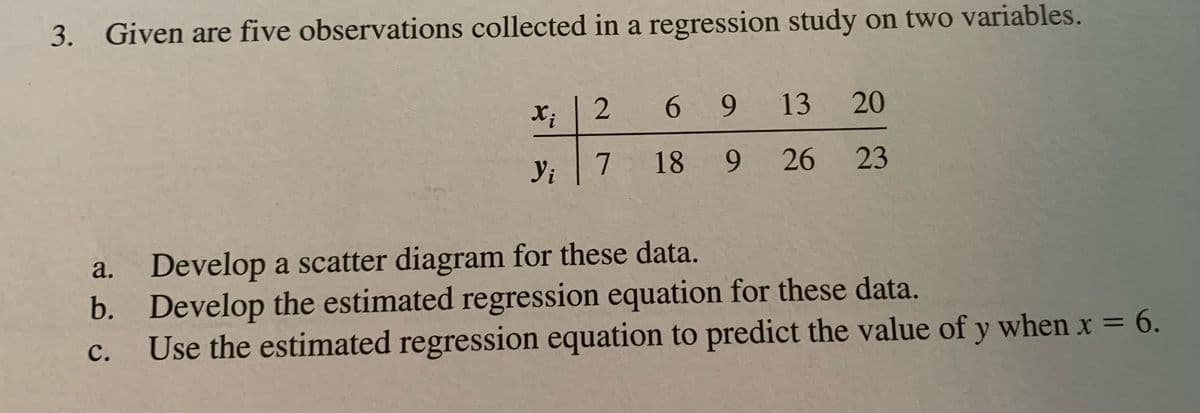 3. Given are five observations collected in a regression study on two variables.
Xi
13
269
20
Yi
7 18 9
18
9
26 23
a. Develop a scatter diagram for these data.
b. Develop the estimated regression equation for these data.
C.
Use the estimated regression equation to predict the value of y when x = 6.