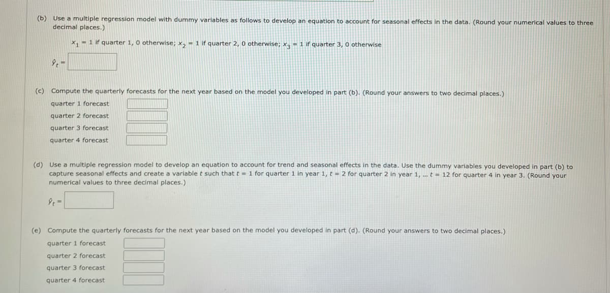 (b) Use a multiple regression model with dummy variables as follows to develop an equation to account for seasonal effects in the data. (Round your numerical values to three
decimal places.)
x, - 1 if quarter 1, 0 otherwise; x, = 1 if quarter 2, 0 otherwise; x, = 1 if quarter 3, 0 otherwise
(c) Compute the quarterly forecasts for the next year based on the model you developed in part (b). (Round your answers to two decimal places.)
quarter 1 forecast
quarter 2 forecast
quarter 3 forecast
quarter 4 forecast
(d) Use a multiple regression model to develop an equation to account for trend and seasonal effects in the data. Use the dummy variables you developed in part (b) to
capture seasonal effects and create a variable t such that t 1 for quarter 1 in year 1, t = 2 for quarter 2 in year 1, ... t = 12 for quarter 4 in year 3. (Round your
numerical values to three decimal places.)
(e) Compute the quarterly forecasts for the next year based on the model you developed in part (d). (Round your answers to two decimal places.)
quarter 1 forecast
quarter 2 forecast
quarter 3 forecast
quarter 4 forecast
