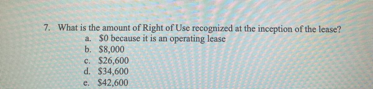 7. What is the amount of Right of Use recognized at the inception of the lease?
a. $0 because it is an operating lease
b. $8,000
c. $26,600
d. $34,600
e. $42,600
