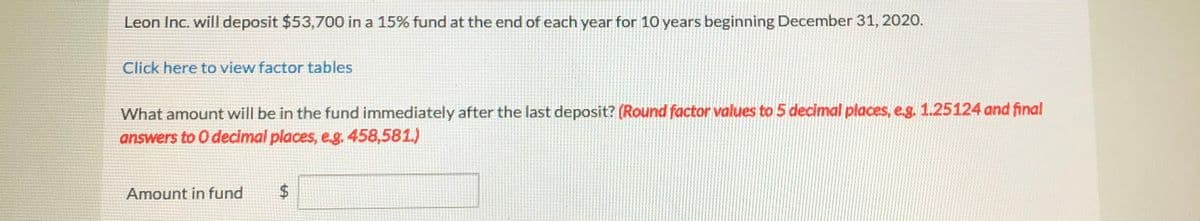 Leon Inc. will deposit $53,700 in a 15% fund at the end of each year for 10 years beginning December 31, 2020.
Click here to view factor tables
What amount will be in the fund immediately after the last deposit? (Round factor values to 5 decimal places, e.g. 1.25124 and final
answers to O decimal places, eg. 458,581.)
Amount in fund
%24
