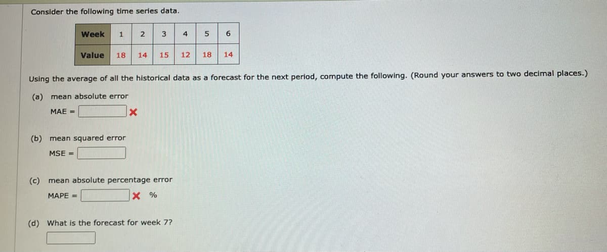 Consider the following time series data.
Week
1
2
4
5
6
Value
18
14
15
12
18
14
Using the average of all the historical data as a forecast for the next period, compute the following. (Round your answers to two decimal places.)
(a) mean absolute error
MAE =
(b) mean squared error
MSE =
(c) mean absolute percentage error
МАРЕ -
X %
(d) What is the forecast for week 7?
