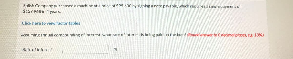 Splish Company purchased a machine at a price of $95,600 by signing a note payable, which requires a single payment of
$139,968 in 4 years.
Click here to view factor tables
Assuming annual compounding of interest, what rate of interest is being paid on the loan? (Round answer to 0 decimal places, eg. 13%.)
Rate of interest
