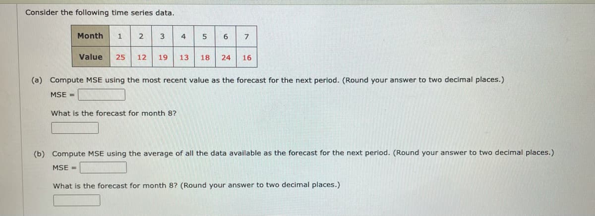 Consider the following time series data.
Month
1
2
3
4
5
Value
25
12
19
13
18
24
16
(a) Compute MSE using the most recent value as the forecast for the next period. (Round your answer to two decimal places.)
MSE =
What is the forecast for month 8?
(b) Compute MSE using the average of all the data available as the forecast for the next period. (Round your answer to two decimal places.)
MSE =
What is the forecast for month 8? (Round your answer to two decimal places.)
