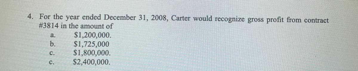 4. For the year ended December 31, 2008, Carter would recognize gross profit from contract
# 3814 in the amount of
$1,200,000.
$1,725,000
$1,800,000.
$2,400,000.
a.
b.
C.
C.
