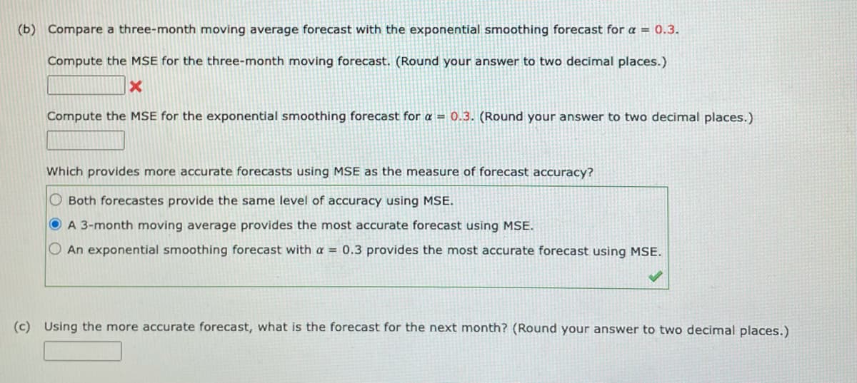 (b) Compare a three-month moving average forecast with the exponential smoothing forecast for a = 0.3.
Compute the MSE for the three-month moving forecast. (Round your answer to two decimal places.)
Compute the MSE for the exponential smoothing forecast for a = 0.3. (Round your answer to two decimal places.)
Which provides more accurate forecasts using MSE as the measure of forecast accuracy?
O Both forecastes provide the same level of accuracy using MSE.
O A 3-month moving average provides the most accurate forecast using MSE.
O An exponential smoothing forecast with a = 0.3 provides the most accurate forecast using MSE.
(c) Using the more accurate forecast, what is the forecast for the next month? (Round your answer to two decimal places.)
