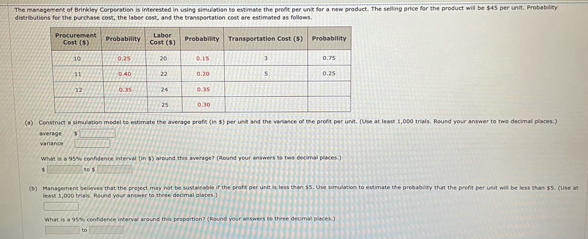 The management of Brinkley Corporation is Interested in using simulation to estimate the profit per unit for a new product. The selling price for the product will be $45 per unit. Probability
distributions for the purchase cost, the labor cost, and the transportation cost are estimated as follows.
Labor
Probability Cost ($)
Procurement
Probability
Transportation Cost ($) Probability
Cost ($)
10
0.25
20
0.15
3
0.75
11
0.40
22
0.20
0.25
12
0.35
24
0.35
25
0.30
(a) Construct a simulation model to estimate the average profit (in $) per unit and the variance of the profit per unit. (Use at least 1,000 trials. Round your answer to two decimal places.)
average
variance
What is a 95% confidence interval (in $) around this average? (Round your answers to two decimal places.)
to $
(b) Management believes that the project may not be sustainable if the profit per unit is less than $5. Use simulation to estimate the probability that the profit per unit will be less than $5. (Use at
least 1,000 trials. Round your answer to three decimal places.)
What is a 95% confidence interval around this proportion? (Round your answers to three decimal places.)
to
