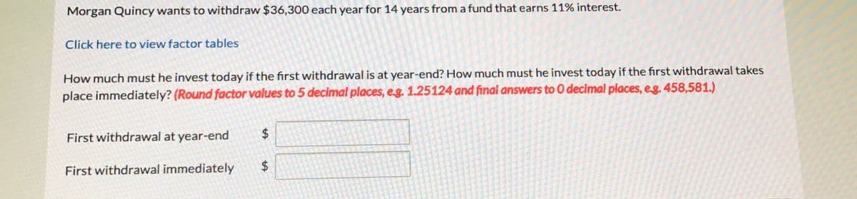 Morgan Quincy wants to withdraw $36,300 each year for 14 years from a fund that earns 11% interest.
Click here to view factor tables
How much must he invest today if the first withdrawal is at year-end? How much must he invest today if the first withdrawal takes
place immediately? (Round factor values to 5 decimal places, e.g. 1.25124 and final answers to 0 decimal places, eg. 458,581.)
First withdrawal at year-end
First withdrawal immediately
%24
%24
