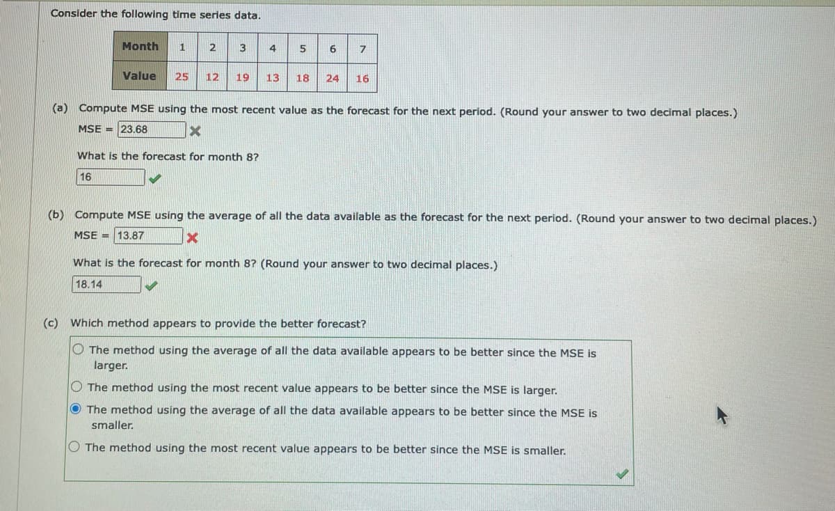 Consider the following time series data.
Month
1
2
3
4
Value
25
12
19
13
18
24
16
(a) Compute MSE using the most recent value as the forecast for the next period. (Round your answer to two decimal places.)
MSE = 23.68
What is the forecast for month 8?
16
(b) Compute MSE using the average of all the data available as the forecast for the next period. (Round your answer to two decimal places.)
MSE = 13.87
What is the forecast for month 8? (Round your answer to two decimal places.)
18.14
(c) Which method appears to provide the better forecast?
O The method using the average of all the data available appears to be better since the MSE is
larger.
O The method using the most recent value appears to be better since the MSE is larger.
O The method using the average of all the data available appears to be better since the MSE is
smaller.
O The method using the most recent value appears to be better since the MSE is smaller.
