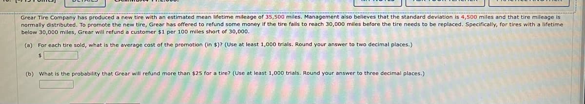 Grear Tire Company has produced a new tire with an estimated mean lifetime mileage of 35,500 miles. Management also believes that the standard deviation is 4,500 miles and that tire mileage is
normally distributed. To promote the new tire, Grear has offered to refund some money if the tire fails to reach 30,000 miles before the tire needs to be replaced. Specifically, for tires with a lifetime
below 30,000 miles, Grear will refund a customer $1 per 100 miles short of 30,000.
(a) For each tire sold, what is the average cost of the promotion (in $)? (Use at least 1,000 trials. Round your answer to two decimal places.)
24
(b) What is the probability that Grear will refund more than $25 for a tire? (Use at least 1,000 trials. Round your answer to three decimal places.)
