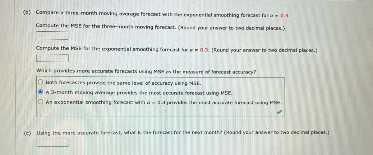 (b) Compare a three-month moving average forecast with the exponential smoothing forecast for a = 0.3.
Compute the MSE for the three-month moving forecast. (Round your answer to two decimal places.)
Compute the MSE for the exponential smoothing forecast for a =0.3. (Round your answer to two decimal places.)
Which provides more accurate forecasts using MSE as the measure of forecast accuracy?
O Both forecastes provide the same level of accuracy using MSE.
O A 3-month moving average provides the most accurate forecast using MSE.
O An exponential smoothing forecast with a = 0.3 provides the most accurate forecast using MSE.
(c) Using the more accurate forecast, what is the forecast for the next month? (Round your answer to two decimal places.)
