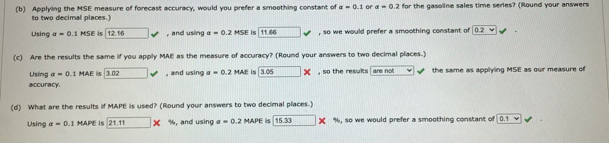 (b) Applying the MSE measure of forecast accuracy, would you prefer a smoothing constant of a = 0.1 or a = 0.2 for the gasoline sales time serles? (Round your answers
to two decimal places.)
Using a - 0.1 MSE is 12.16
, and using a = 0.2 MSE is 11.66
, so we would prefer a smnoothing constant of 0.2 v
(c) Are the results the same if you apply MAE as the measure of accuracy? (Round your answers to two decimal places.)
and using a = 0.2 MAE is 3.05
so the results are not
the same as applying MSE as our measure of
Using a - 0.1 MAE is 3.02
accuracy.
(d) What are the results if MAPE is used? (Round your answers to two decimal places.)
X %, and using a = 0.2 MAPE is 15.33
X %, so we would prefer a smoothing constant of 0.1
Using a - 0.1 MAPE is 21.11
