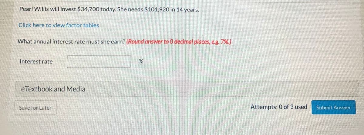 Pearl Willis will invest $34,700 today. She needs $101,920 in 14 years.
Click here to view factor tables
What annual interest rate must she earn? (Round answer to 0 decimal places, e.g. 7%)
Interest rate
eTextbook and Media
Save for Later
Attempts: 0 of 3 used
Submit Answer
