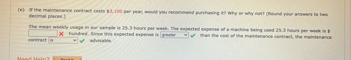 (e) If the maintenance contract costs $3,100 per year, would you recommend purchasing it? Why or why not? (Round your answers to two
decimal places.)
The mean weekly usage in our sample is 25.3 hours per week. The expected expense of a machine being used 25.3 hours per week is $
than the cost of the maintenance contract, the maintenance
X hundred. Since this expected expense is greater
contract is
advisable.
Need Heln?
