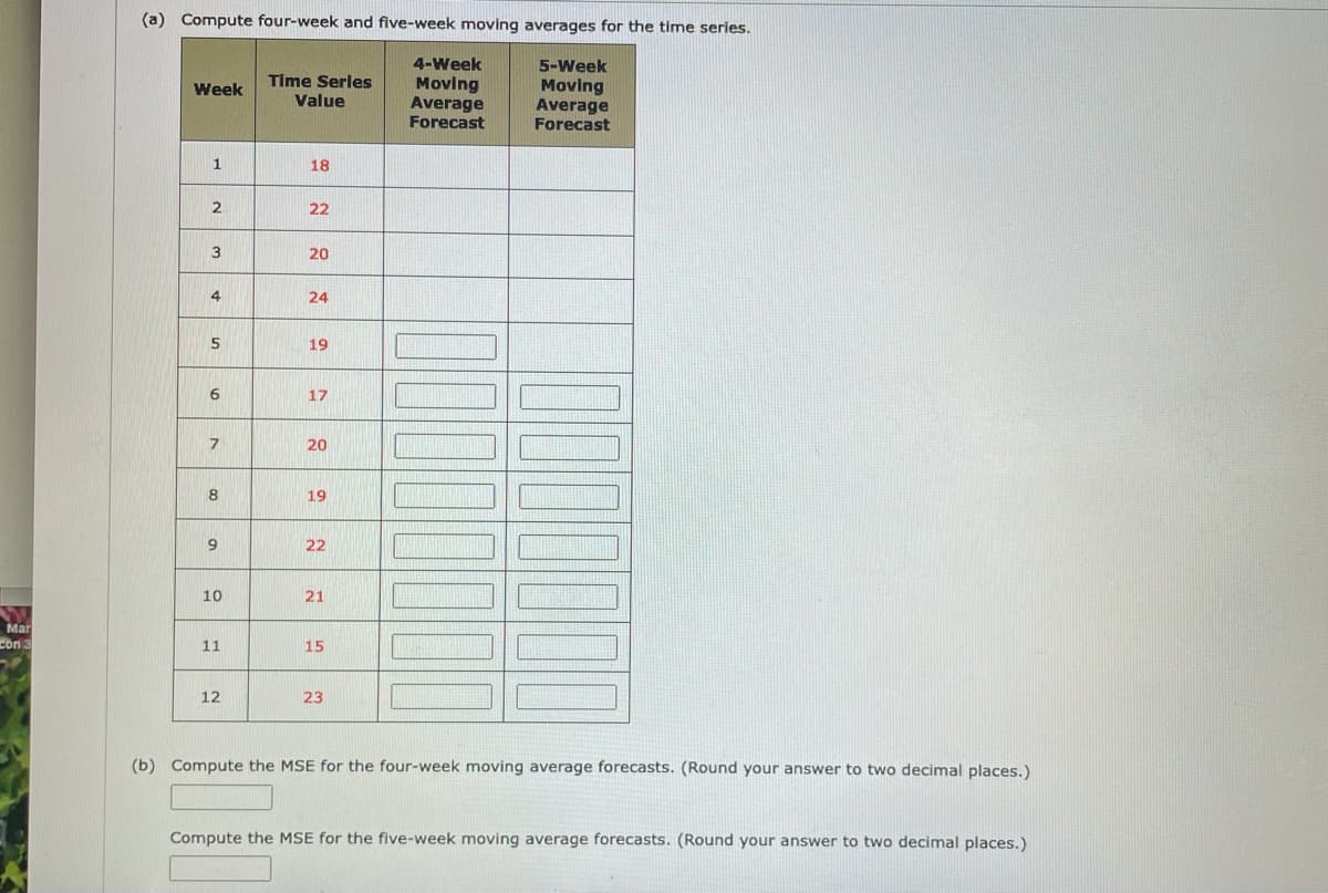 (a) Compute four-week and five-week moving averages for the timne series.
4-Week
Μονing
Average
Forecast
5-Week
Moving
Average
Forecast
Time Serles
Week
Value
1
18
2
22
3
20
4
24
5
19
6
17
20
8
19
22
10
21
Mar
con 3
11
15
12
23
(b) Compute the MSE for the four-week moving average forecasts. (Round your answer to two decimal places.)
Compute the MSE for the five-week moving average forecasts. (Round your answer to two decimal places.)
