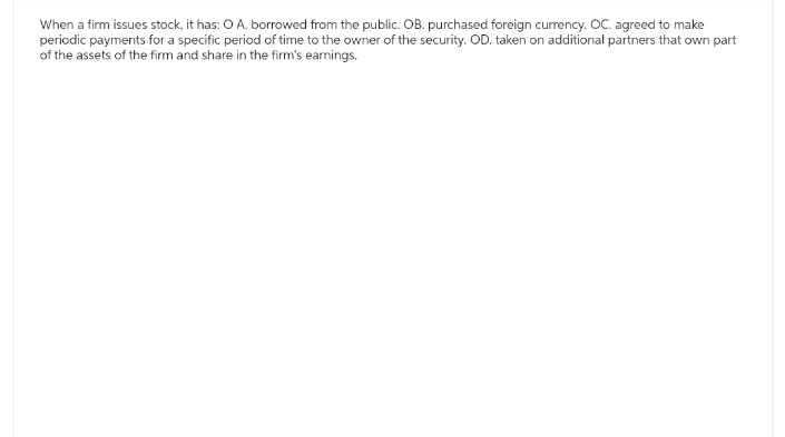 When a firm issues stock, it has: O A. borrowed from the public. OB. purchased foreign currency. OC. agreed to make
periodic payments for a specific period of time to the owner of the security. OD. taken on additional partners that own part
of the assets of the firm and share in the firm's earnings.