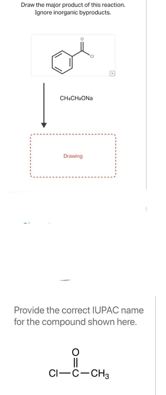 Draw the major product of this reaction.
Ignore inorganic byproducts.
|
CI
CH3CH₂ONA
Drawing
Provide the correct IUPAC name
for the compound shown here.
||
CI-C-CH3