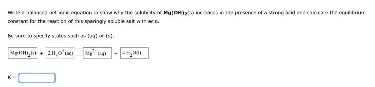 Write a balanced net ionic equation to show why the solubility of Mg(OH)2(s) increases in the presence of a strong acid and calculate the equilibrium
constant for the reaction of this sparingly soluble salt with acid.
Be sure to specify states such as (aq) or (s).
Mg(OH)₂ (s) + 2 H₂O* (aq)
K =
Mg²+ (aq) + 4H₂O(1)