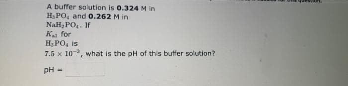 A buffer solution is 0.324 M in
H₂PO4 and 0.262 M in
NaH₂PO4. If
Kal for
H₂PO4 is
7.5 x 10-3, what is the pH of this buffer solution?
pH =
fortes question.