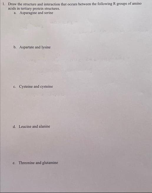 1. Draw the structure and interaction that occurs between the following R groups of amino
acids in tertiary protein structures.
a. Asparagine and serine
b. Aspartate and lysine
c. Cysteine and cysteine
d. Leucine and alanine.
e. Threonine and glutamine
C112