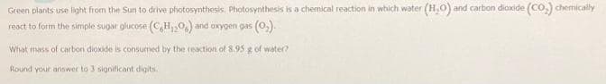 Green plants use light from the Sun to drive photosynthesis. Photosynthesis is a chemical reaction in which water (H₂O) and carbon dioxide (CO₂) chemically
react to form the simple sugar glucose (CH₁206) and oxygen gas (O₂).
What mass of carbon dioxide is consumed by the reaction of 8.95 g of water?
Round your answer to 3 significant digits.