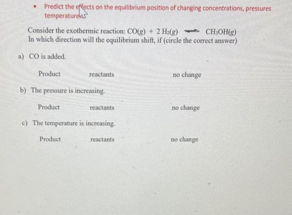Predict the effects on the equilibrium position of changing concentrations, pressures
temperature
Consider the exothermic reaction: CO(g) + 2 H₂(g)
CH₂OH(g)
In which direction will the equilibrium shift, if (circle the correct answer)
a) CO is added.
Product
b) The pressure is increasing.
Product
reactants
Product
reactants
c) The temperature is increasing.
reactants
no change
no change
no change