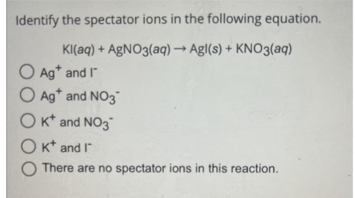 Identify the spectator ions in the following equation.
Kl(aq) + AgNO3(aq) → Agl(s) + KNO3(aq)
O Ag* and I
O Ag+ and NO3
OK and NO3
OK and I
There are no spectator ions in this reaction.