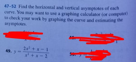 47-52 Find the horizontal and vertical asymptotes of each
curve. You may want to use a graphing calculator (or computer)
to check your work by graphing the curve and estimating the
asymptotes.
49. y=
2x²+x-1
x² + x
ACT
50.