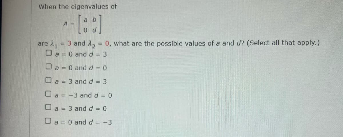 When the eigenvalues of
a b
A =
are 1, = 3 and 1, = 0, what are the possible values of a and d? (Select all that apply.)
O a = 0 andd = 3
O a = 0 and d = 0
O a = 3 andd = 3
%3D
O a = -3 and d = 0
O a = 3 and d = 0
%3D
O a = 0 and d = -3
%3D
