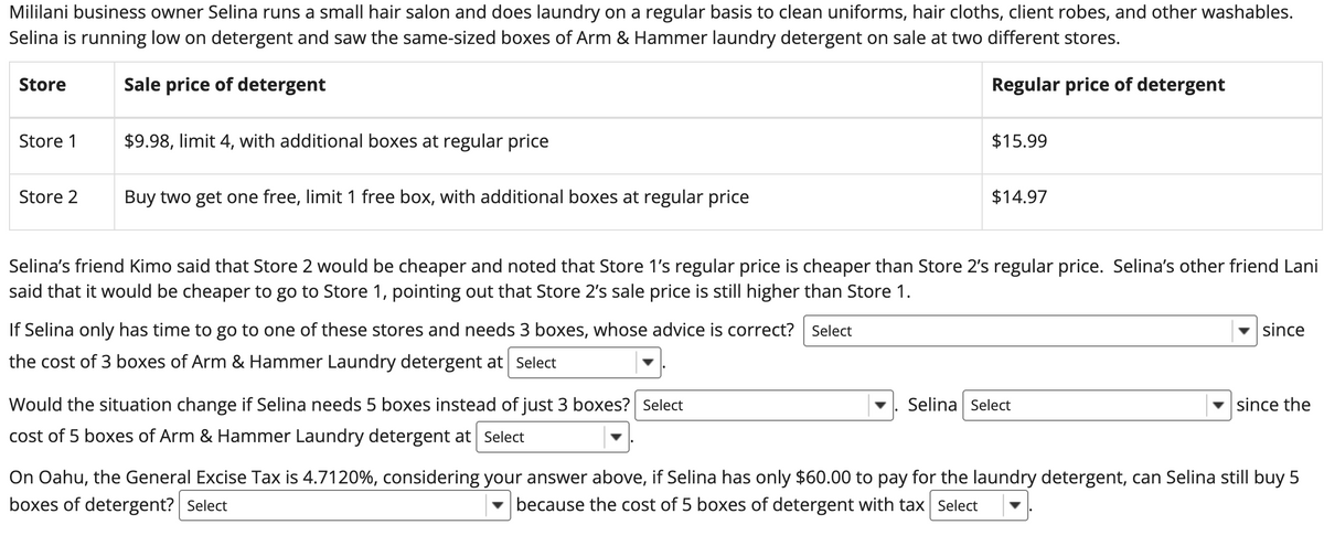 Mililani business owner Selina runs a small hair salon and does laundry on a regular basis to clean uniforms, hair cloths, client robes, and other washables.
Selina is running low on detergent and saw the same-sized boxes of Arm & Hammer laundry detergent on sale at two different stores.
Sale price of detergent
Regular price of detergent
Store
Store 1
Store 2
$9.98, limit 4, with additional boxes at regular price
Buy two get one free, limit 1 free box, with additional boxes at regular price
If Selina only has time to go to one of these stores and needs 3 boxes, whose advice is correct? Select
the cost of 3 boxes of Arm & Hammer Laundry detergent at Select
$15.99
Selina's friend Kimo said that Store 2 would be cheaper and noted that Store 1's regular price is cheaper than Store 2's regular price. Selina's other friend Lani
said that it would be cheaper to go to Store 1, pointing out that Store 2's sale price is still higher than Store 1.
Would the situation change if Selina needs 5 boxes instead of just 3 boxes? Select
cost of 5 boxes of Arm & Hammer Laundry detergent at Select
$14.97
Selina Select
since
since the
On Oahu, the General Excise Tax is 4.7120%, considering your answer above, if Selina has only $60.00 to pay for the laundry detergent, can Selina still buy 5
boxes of detergent? Select
because the cost of 5 boxes of detergent with tax Select