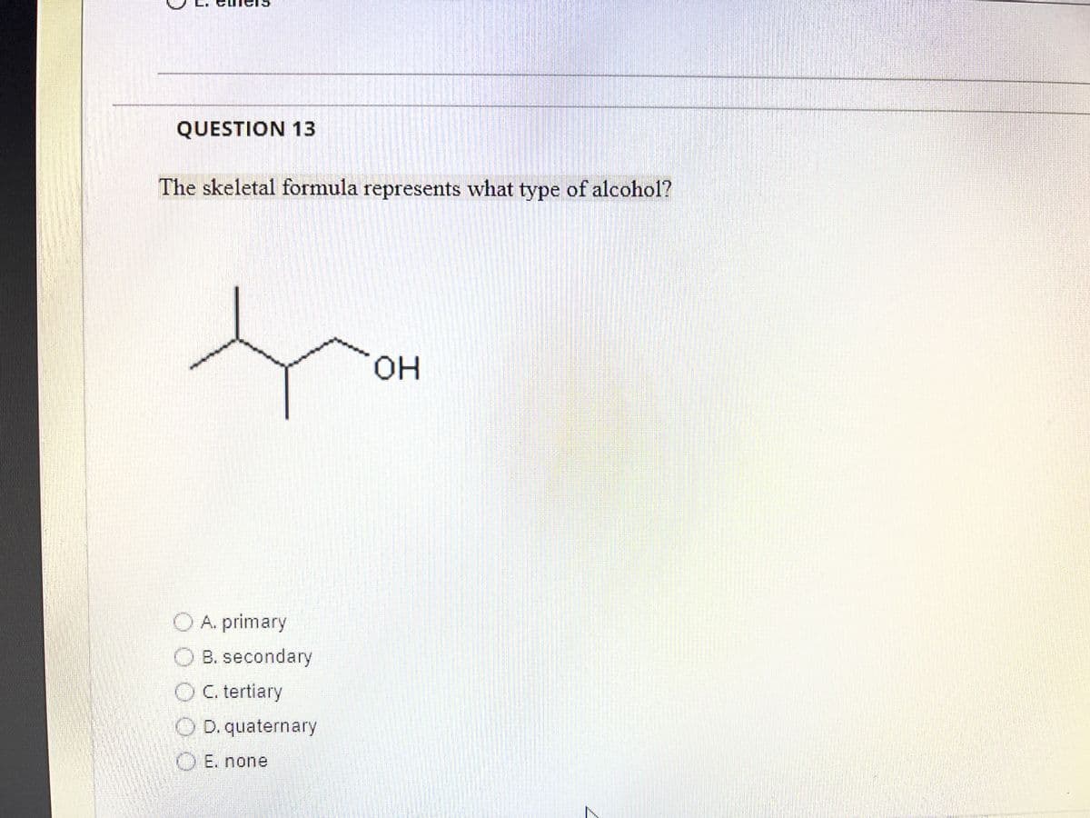 QUESTION 13
The skeletal formula represents what type of alcohol?
A. primary
B. secondary
OC. tertiary
OD. quaternary
O E. none
OH
s