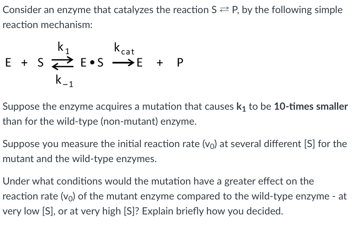 Consider an enzyme that catalyzes the reaction S2 P, by the following simple
reaction mechanism:
k,
E + S 2 E•S →E
kcat
+ P
Suppose the enzyme acquires a mutation that causes k1 to be 10-times smaller
than for the wild-type (non-mutant) enzyme.
Suppose you measure the initial reaction rate (vo) at several different [S] for the
mutant and the wild-type enzymes.
Under what conditions would the mutation have a greater effect on the
reaction rate (vo) of the mutant enzyme compared to the wild-type enzyme - at
very low [S], or at very high [S]? Explain briefly how you decided.
