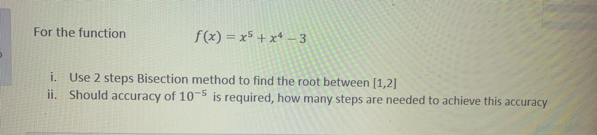 For the function
f(x) = x5 + x4 – 3
i.
Use 2 steps Bisection method to find the root between [1,2]
ii. Should accuracy of 10-5 is required, how many steps are needed to achieve this accuracy
