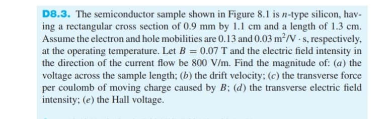 D8.3. The semiconductor sample shown in Figure 8.1 is n-type silicon, hav-
ing a rectangular cross section of 0.9 mm by 1.1 cm and a length of 1.3 cm.
Assume the electron and hole mobilities are 0.13 and 0.03 m²/V-s, respectively,
at the operating temperature. Let B = 0.07 T and the electric field intensity in
the direction of the current flow be 800 V/m. Find the magnitude of: (a) the
voltage across the sample length; (b) the drift velocity; (c) the transverse force
per coulomb of moving charge caused by B; (d) the transverse electric field
intensity; (e) the Hall voltage.