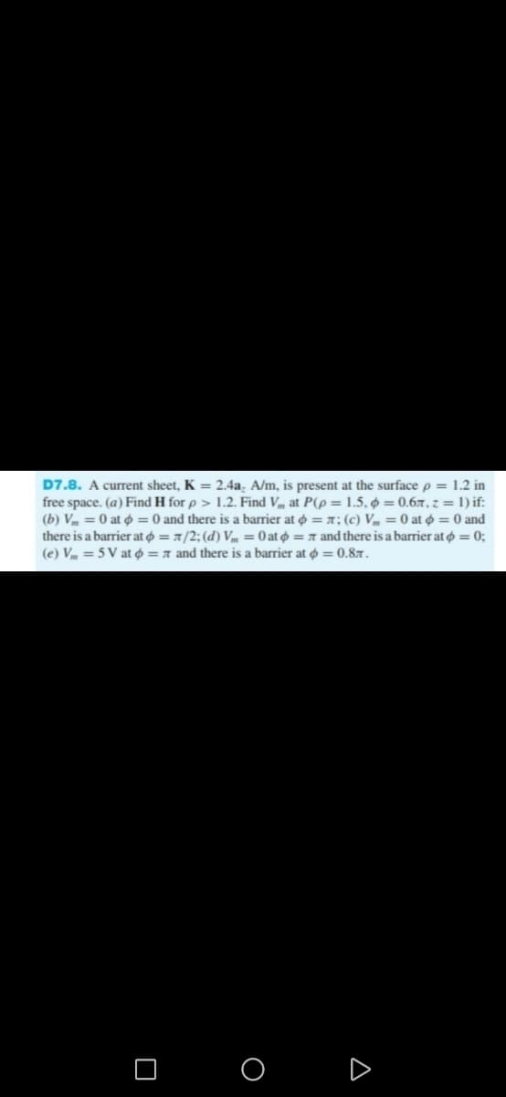 D7.8. A current sheet, K = 2.4a, A/m, is present at the surface p = 1.2 in
free space. (a) Find H for p > 1.2. Find V at P(p= 1.5, 0.67, z = 1) if:
(b) V = 0 at = 0 and there is a barrier at = z; (c) V = 0 at = 0 and
there is a barrier at = 7/2; (d) V = 0 at = 7 and there is a barrier at = 0;
= 7 and there is a barrier at = 0.8.
(e) V = 5V at
O
A