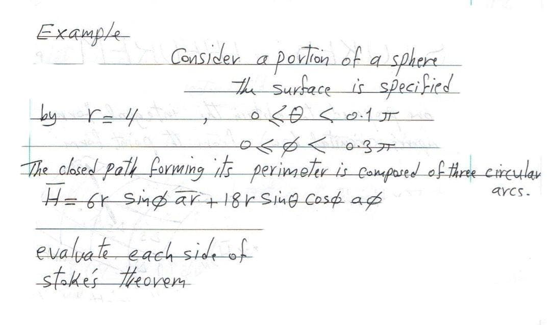 Example
Consider a portion of a sphere
The Surface is specified
by r=4
SO <0.15
The closed path forming its perimeter is composed of three circular
H = 6r singar + 18h Sing cost a
arcs.
evaluate each side of
stake's theorem f
037 kهمه