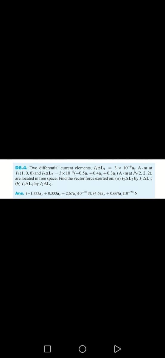 D8.4. Two differential current elements, 1₁AL₁ = 3 x 10-a, A-m at
P₁(1, 0, 0) and 1₂AL2 = 3 x 10-6(-0.5a, +0.4a, +0.3a.) A mat P₂(2, 2, 2),
are located in free space. Find the vector force exerted on: (a) 1₂AL₂ by I₁ AL₁;
(b) I₁ AL by 12AL2.
Ans. (-1.333a, +0.333ay - 2.67a-)10-20 N; (4.67ax +0.667a-)10-20 N
O
A