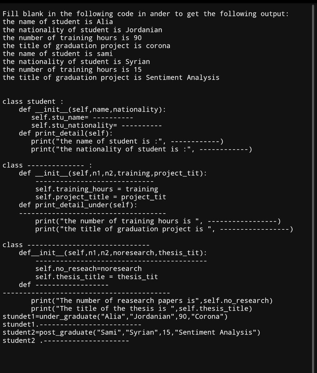 Fill blank in the following code in ander to get the following output:
the name of student is Alia
the nationality of student is Jordanian
the number of training hours is 90
the title of graduation project is corona
the name of student is sami
the nationality of student is Syrian
the number of training hours is 15
the title of graduation project is Sentiment Analysis
class student :
def _init__(self,name, nationality):
self.stu_name=
self.stu_nationality=
def print_detail(self):
class
def
print("the name of student is
print("the nationality of student is :",
:
_init__(self,n1, n2, training, project_tit):
self.training_hours
training
self.project_title = project_tit
def print_detail_under(self):
-)
print("the number of training hours is "
print("the title of graduation project is "
-)
class
def __init__(self, n1,n2, noresearch, thesis_tit):
def
self.no_reseach=noresearch
self.thesis_title = thesis_tit
print("The number of reasearch papers is", self.no_research)
print("The title of the thesis is ",self. thesis_title)
stundet1=under_graduate("Alia", "Jordanian", 90, "Corona")
stundet1.
student2=post_graduate("Sami", "Syrian", 15, "Sentiment Analysis")
student2