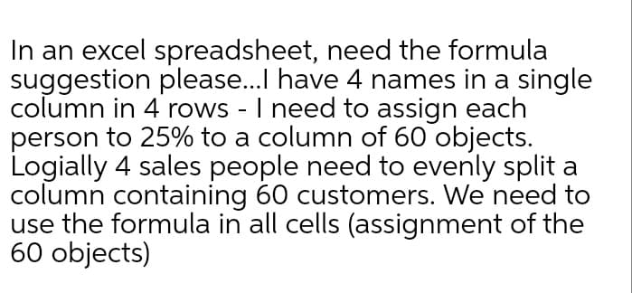 In an excel spreadsheet, need the formula
suggestion please.I have 4 names in a single
column in 4 rows - I need to assign each
person to 25% to a column of 60 objects.
Logially 4 sales people need to evenly split a
column containing 60 customers. We need to
use the formula in all cells (assignment of the
60 objects)
