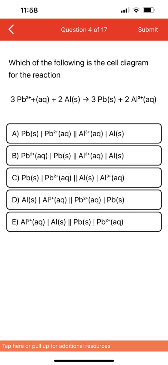 <
11:58
Question 4 of 17
Which of the following is the cell diagram
for the reaction
3 Pb²+ + (aq) + 2 Al(s) → 3 Pb(s) + 2 Al³+ (aq)
A) Pb(s) | Pb²+ (aq) || Al³+ (aq) | Al(s)
B) Pb²+ (aq) | Pb(s) || Al³+ (aq) | Al(s)
C) Pb(s) | Pb²+ (aq) || Al(s) | Al³+ (aq)
D) Al(s) | Al³+ (aq) || Pb²+ (aq) | Pb(s)
Submit
E) Al³+ (aq) | Al(s) || Pb(s) | Pb²+ (aq)
Tap here or pull up for additional resources